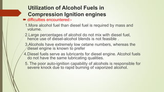 Utilization of Alcohol Fuels in
Compression Ignition engines
 difficulties encountered:-
1.More alcohol fuel than diesel fuel is required by mass and
volume.
2.Large percentages of alcohol do not mix with diesel fuel,
hence use of diesel-alcohol blends is not feasible .
3.Alcohols have extremely low cetane numbers, whereas the
diesel engine is known to prefer
4.Diesel fuels serve as lubricants for diesel engine. Alcohol fuels
do not have the same lubricating qualities.
5. The poor auto-ignition capability of alcohols is responsible for
severe knock due to rapid burning of vaporized alcohol.
 