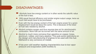  Alcohols have low energy content or in other words the calorific value
of the fuel is less.
 With equal thermal efficiency and similar engine output usage, twice as
much fuel would have to be purchased.
 Even with the low energy content of the fuel, engine power for a given
displacement would be about the same. This is because of the lower
air-fuel ratio needed by alcohol.
 Alcohol contains oxygen and thus requires less air for stoichiometric
combustion. More fuel can be burned with the same amount of air.
 Alcohol is much more corrosive than gasoline on copper, brass,
aluminum, rubber, and many plastics. This puts some restrictions on
the design and manufacturing of engines to be used with this fuel.
Methanol is very corrosive on metals.
 It has poor cold weather starting characteristics due to low vapor
pressure and evaporation.(E85 rectifies it)
DISADVANTAGES:
 