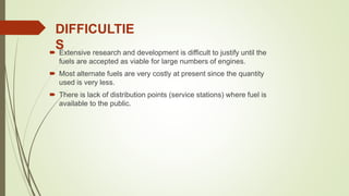  Extensive research and development is difficult to justify until the
fuels are accepted as viable for large numbers of engines.
 Most alternate fuels are very costly at present since the quantity
used is very less.
 There is lack of distribution points (service stations) where fuel is
available to the public.
DIFFICULTIE
S
 