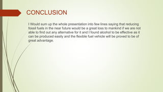 CONCLUSION
I Would sum up the whole presentation into few lines saying that reducing
fossil fuels in the near future would be a great loss to mankind if we are not
able to find out any alternative for it and I found alcohol to be effective as it
can be produced easily and the flexible fuel vehicle will be proved to be of
great advantage.
 
