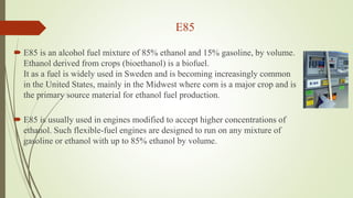 E85
 E85 is an alcohol fuel mixture of 85% ethanol and 15% gasoline, by volume.
Ethanol derived from crops (bioethanol) is a biofuel.
It as a fuel is widely used in Sweden and is becoming increasingly common
in the United States, mainly in the Midwest where corn is a major crop and is
the primary source material for ethanol fuel production.
 E85 is usually used in engines modified to accept higher concentrations of
ethanol. Such flexible-fuel engines are designed to run on any mixture of
gasoline or ethanol with up to 85% ethanol by volume.
 
