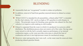 BLENDING
 Automobile fuels are “oxygenated” in order to reduce air pollution.
 In addition, removal of lead from gasoline renewed interest in ethanol as octane
booster.
 While E10/E15 is intended for all automobiles, a blend called “E85” is intended
for flex fuel vehicles. E85 can be as high as 30% gasoline in cold climates in
winter . The principle reason for blending some gasoline into ethanol for flex fuel
vehicles is to improve cold cranking in cold weather.
 Ethanol is separated from the water in which it is produced via a process called
distillation. The distillation process does not remove all of the water. Having some
water mixed in with the fuel is actually improves performance of an internal
combustion engine, as the water provides extra mass to absorb the heat of
combustion and turn it into high pressure steam for mechanical energy.
 However, water and gasoline don’t mix well , so the water must be removed when
producing ethanol-gasoline blends.
 