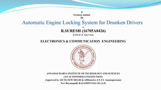 BY
R.SURESH (16705A0426)
B TECH II Year I Sem
ELECTRONICS & COMMUNICATION ENGINEERING
ANNAMACHARYA INSTITUTE OF TECHNOLOGYAND SCIENCES
(AN AUTONOMOUS INSTITUTION)
(Approved by AICTE,NEW DELHI & Affiliated to J.N.T.U Anantapuramu)
New Boyanapalli, RAJAMPET-516 126 (A.P)
A
TECHNICAL SEMINAR
ON
Automatic Engine Locking System for Drunken Drivers
 