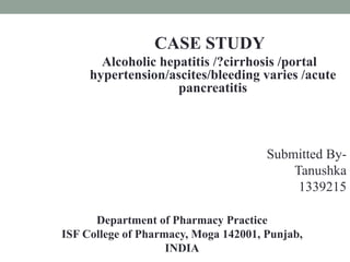 CASE STUDY
Alcoholic hepatitis /?cirrhosis /portal
hypertension/ascites/bleeding varies /acute
pancreatitis
Submitted By-
Tanushka
1339215
Department of Pharmacy Practice
ISF College of Pharmacy, Moga 142001, Punjab,
INDIA
 