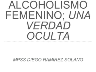ALCOHOLISMO
FEMENINO; UNA
VERDAD
OCULTA
MPSS DIEGO RAMIREZ SOLANO
 