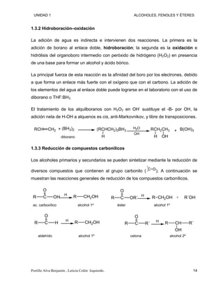 UNIDAD 1 ALCOHOLES, FENOLES Y ÉTERES
1.3.2 Hidroboración–oxidación
La adición de agua es indirecta e intervienen dos reacciones. La primera es la
adición de borano al enlace doble, hidroboración; la segunda es la oxidación e
hidrólisis del organoboro intermedio con peróxido de hidrógeno (H2O2) en presencia
de una base para formar un alcohol y ácido bórico.
La principal fuerza de esta reacción es la afinidad del boro por los electrones, debido
a que forma un enlace más fuerte con el oxígeno que con el carbono. La adición de
los elementos del agua al enlace doble puede lograrse en el laboratorio con el uso de
diborano o THF:BH3.
El tratamiento de los alquilboranos con H2O2 en OH-
sustituye el -B- por OH, la
adición neta de H-OH a alquenos es cis, anti-Markovnikov, y libre de transposiciones.
RCH CH2
(BH3)2 (RCHCH2)3BH3
H
H2O
OH
RCH2CH3
H OH
B(OH)3
+ +
diborano
1.3.3 Reducción de compuestos carbonílicos
Los alcoholes primarios y secundarios se pueden sintetizar mediante la reducción de
diversos compuestos que contienen al grupo carbonilo ( C O). A continuación se
muestran las reacciones generales de reducción de los compuestos carbonílicos.
C
O
OH
R
H
CH2OH
R
ac. carboxílico alcohol 1º
C
O
OR´
R
H
CH2OH
R
éster alcohol 1º
R´OH
+
C
O
H
R
H
CH2OH
R
aldehído alcohol 1º
R C
O
R´
H
R CH
OH
R´
cetona alcohol 2º
Portillo Alva Benjamín , Leticia Colón Izquierdo. 14
 