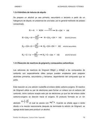 UNIDAD 1 ALCOHOLES, FENOLES Y ÉTERES
1.3.4 Hidrólisis de haluros de alquilo
Se prepara un alcohol ya sea primario, secundario o terciario a partir de un
halogenuro de alquilo, en presencia de una base, por lo general hidróxido de potasio
concentrado.
R X KOH
H2O
R OH HX
+ +
CH2
R X
OH
H2O
CH2
R OH HX alcohol primario
+
CH
R2 X
OH
H2O
CH
R2 OH HX alcohol secundario
+
C
R3 X
OH
H2O
C
R3 OH HX alcohol terciario
+
1.3.5 Reacción de reactivos de grignard y compuestos carbonílicos
Las adiciones de reactivos de Grignard RMgX y ArMgX a los compuestos de
carbonilo son especialmente útiles porque pueden emplearse para preparar
alcoholes primarios, secundarios y terciarios, dependiendo del compuesto que se
parta.
Esta reacción es una adición nucleófila al enlace doble carbono-oxígeno. El reactivo
de Grignard utiliza su par de electrones para formar un enlace con el carbono del
carbonilo, dicho carbono acepta este par de electrones ya que los del enlace doble
carbono-oxígeno se desvían hacia el oxígeno. El producto formado es un ión
alcóxido
C O
R
el cual se asocia con Mg . Cuando se añade agua o ácido
diluido a la mezcla reaccionante después de terminada la adición de Grignard, se
agrega ácido base para producir un alcohol.
2+
X
Portillo Alva Benjamín , Leticia Colón Izquierdo. 15
 