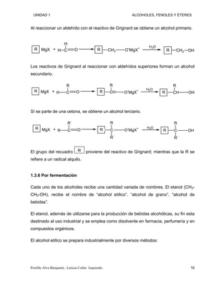 UNIDAD 1 ALCOHOLES, FENOLES Y ÉTERES
Al reaccionar un aldehído con el reactivo de Grignard se obtiene un alcohol primario.
R MgX C
H
O
H R CH2 O-
MgX+ H2O
R CH2 OH
+
Los reactivos de Grignard al reaccionar con aldehídos superiores forman un alcohol
secundario.
R MgX C
R
O
H R CH O-
MgX
+
R
H2O
R CH OH
R
+
Sí se parte de una cetona, se obtiene un alcohol terciario.
R MgX C
R´
O
R R C O-
MgX+
R
R´
H2O
R C OH
R
R´
+
El grupo del recuadro proviene del reactivo de Grignard; mientras que la R se
refiere a un radical alquilo.
R
1.3.6 Por fermentación
Cada uno de los alcoholes recibe una cantidad variada de nombres. El etanol (CH3-
CH2-OH), recibe el nombre de “alcohol etílico”, “alcohol de grano”, “alcohol de
bebidas”.
El etanol, además de utilizarse para la producción de bebidas alcohólicas, su fin esta
destinado al uso industrial y se emplea como disolvente en farmacia, perfumería y en
compuestos orgánicos.
El alcohol etílico se prepara industrialmente por diversos métodos:
Portillo Alva Benjamín , Leticia Colón Izquierdo. 16
 