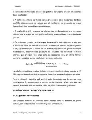 UNIDAD 1 ALCOHOLES, FENOLES Y ÉTERES
a) Partiendo del etileno (del craqueo del petróleo) por vapor a presión, en presencia
de un catalizador.
b) A partir del acetileno, por hidratación en presencia de sales mercúricas, dando un
aldehído posteriormente se reduce por el hidrógeno, en presencia de níquel
finamente dividido que actúa como catalizador.
c) A través del almidón se puede transformar este por la acción de una enzima en
maltosa, que a su vez por otra acción enzimática se desdobla en dos moléculas de
glucosa.
d) Se obtiene en grandes cantidades por fermentación de líquidos azucarados y es
el alcohol de todas las bebidas alcohólicas. Su obtención se basa en que la glucosa
(C6H12O6) fermenta por la acción de un enzima producto de un grupo de hongos
microscópicos, sacaromicetos (levadura de cerveza); las levaduras contienen
enzimas que propician una larga serie de reacciones que, en último término
convierten un azúcar simple en alcohol y anhídrido carbónico.
C6H12O6
2CO2
2CH3CH2OH
Levadura +
rendimiento 95%
La sola fermentación no produce bebidas con un contenido de etanol superior al 12-
15%, porque las enzimas de la levadura se desactivan a concentraciones más altas.
Para la obtención industrial del alcohol sería demasiado cara la glucosa como
materia prima. Por esto se parte de las mezclas del azúcar de caña o de remolacha o
de otros materiales ricos en almidón, como las papas o semillas de gramíneas.
1.4 MÉTODOS DE OBTENCIÓN DE FENOLES
1.4.1 A partir de halobencenos
Este proceso también es conocido como proceso Dow. El benceno se puede
sulfonar, con ácido sulfúrico concentrado y altas temperaturas.
Portillo Alva Benjamín , Leticia Colón Izquierdo. 17
 