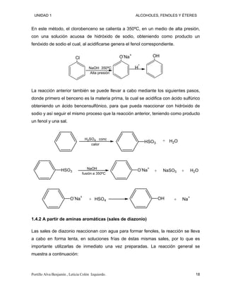 UNIDAD 1 ALCOHOLES, FENOLES Y ÉTERES
En este método, el clorobenceno se calienta a 350ºC, en un medio de alta presión,
con una solución acuosa de hidróxido de sodio, obteniendo como producto un
fenóxido de sodio el cual, al acidificarse genera el fenol correspondiente.
Cl O-
Na+ OH
NaOH 350ºC
Alta presión
H*
La reacción anterior también se puede llevar a cabo mediante los siguientes pasos,
donde primero el benceno es la materia prima, la cual se acidifica con ácido sulfúrico
obteniendo un ácido bencensulfónico, para que pueda reaccionar con hidróxido de
sodio y así seguir el mismo proceso que la reacción anterior, teniendo como producto
un fenol y una sal.
HSO3 H2O
H2SO4 conc
calor
+
HSO3
NaOH O
-
Na
+
NaSO3 H2O
fusión a 350ºC
+ +
O-
Na+
HSO4 OH Na
+
+ +
1.4.2 A partir de aminas aromáticas (sales de diazonio)
Las sales de diazonio reaccionan con agua para formar fenoles, la reacción se lleva
a cabo en forma lenta, en soluciones frías de éstas mismas sales, por lo que es
importante utilizarlas de inmediato una vez preparadas. La reacción general se
muestra a continuación:
Portillo Alva Benjamín , Leticia Colón Izquierdo. 18
 