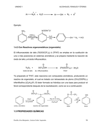 UNIDAD 1 ALCOHOLES, FENOLES Y ÉTERES
Ar N2X H2O Ar OH N2 H
+ + +
Ejemplo:
NH2
N N
+
Cl
-
H2O
OH N2 HCl
(HNO2)
NaNO2/HCl
5ºC 5ºC
+ +
1.4.3 Con Reactivos organometálicos (organotalio)
El trifluoroacetato de talio (Tl(OOCCF3)3) ó (TFAT) se emplea en la sustitución de
una o más posiciones en sistemas aromáticos y se prepara mediante la reacción de
óxido de talio y el ácido trifluoracético.
Tl2O3 3CF3COH
O
TFAT
O
3H2O
+ +
óxido de talio ác. trifluoroacético
2Tl(OCCF3)3
Ya preparado el TFAT, este reacciona con compuestos aromáticos, produciendo un
reactivo de organotalio, el cual es tratado con tetraacetato de plomo (CH3COOPb) y
trifenilfosfina ((C6H5)3P). El éster formado se hidroliza con una base para producir el
fenol correspondiente después de la neutralización, como se ve a continuación:
CF3COOH (C6H5)3P
Pb( )
C
O
CH3
O
C
O
CF3
O
OH
H
OH
Tl
OCF3C OCCF3
O
O
reactivo de organotalio
TFAT
comp. aromático éster fenol
1.5 PROPIEDADES QUÍMICAS
Portillo Alva Benjamín , Leticia Colón Izquierdo. 19
 