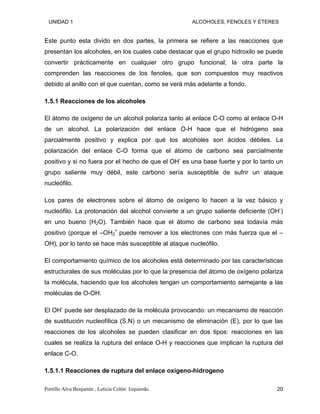 UNIDAD 1 ALCOHOLES, FENOLES Y ÉTERES
Este punto esta divido en dos partes, la primera se refiere a las reacciones que
presentan los alcoholes, en los cuales cabe destacar que el grupo hidroxilo se puede
convertir prácticamente en cualquier otro grupo funcional; la otra parte la
comprenden las reacciones de los fenoles, que son compuestos muy reactivos
debido al anillo con el que cuentan, como se verá más adelante a fondo.
1.5.1 Reacciones de los alcoholes
El átomo de oxígeno de un alcohol polariza tanto al enlace C-O como al enlace O-H
de un alcohol. La polarización del enlace O-H hace que el hidrógeno sea
parcialmente positivo y explica por qué los alcoholes son ácidos débiles. La
polarización del enlace C-O forma que el átomo de carbono sea parcialmente
positivo y si no fuera por el hecho de que el OH-
es una base fuerte y por lo tanto un
grupo saliente muy débil, este carbono sería susceptible de sufrir un ataque
nucleófilo.
Los pares de electrones sobre el átomo de oxígeno lo hacen a la vez básico y
nucleófilo. La protonación del alcohol convierte a un grupo saliente deficiente (OH-
)
en uno bueno (H2O). También hace que el átomo de carbono sea todavía más
positivo (porque el –OH +
2 puede remover a los electrones con más fuerza que el –
OH), por lo tanto se hace más susceptible al ataque nucleófilo.
El comportamiento químico de los alcoholes está determinado por las características
estructurales de sus moléculas por lo que la presencia del átomo de oxígeno polariza
la molécula, haciendo que los alcoholes tengan un comportamiento semejante a las
moléculas de O-OH.
El OH-
puede ser desplazado de la molécula provocando: un mecanismo de reacción
de sustitución nucleofílica (S.N) o un mecanismo de eliminación (E), por lo que las
reacciones de los alcoholes se pueden clasificar en dos tipos: reacciones en las
cuales se realiza la ruptura del enlace O-H y reacciones que implican la ruptura del
enlace C-O.
1.5.1.1 Reacciones de ruptura del enlace oxígeno-hidrogeno
Portillo Alva Benjamín , Leticia Colón Izquierdo. 20
 