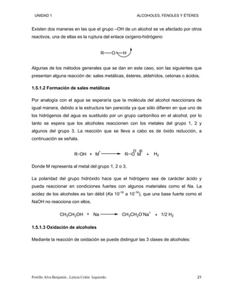 UNIDAD 1 ALCOHOLES, FENOLES Y ÉTERES
Existen dos maneras en las que el grupo –OH de un alcohol se ve afectado por otros
reactivos, una de ellas es la ruptura del enlace oxígeno-hidrógeno
O H
R
Algunas de los métodos generales que se dan en este caso, son las siguientes que
presentan alguna reacción de: sales metálicas, ésteres, aldehídos, cetonas o ácidos.
1.5.1.2 Formación de sales metálicas
Por analogía con el agua se esperaría que la molécula del alcohol reaccionara de
igual manera, debido a la estructura tan parecida ya que sólo difieren en que uno de
los hidrógenos del agua es sustituido por un grupo carbonílico en el alcohol, por lo
tanto se espera que los alcoholes reaccionen con los metales del grupo 1, 2 y
algunos del grupo 3. La reacción que se lleva a cabo es de óxido reducción, a
continuación se señala.
R OH R O M H2
+ Mº
+
Donde M representa al metal del grupo 1, 2 o 3.
La polaridad del grupo hidróxido hace que el hidrógeno sea de carácter ácido y
pueda reaccionar en condiciones fuertes con algunos materiales como el Na. La
acidez de los alcoholes es tan débil (Ka 10-16
a 10-18
), que una base fuerte como el
NaOH no reacciona con ellos.
CH3CH2OH Na CH3CH2O-
Na+
1/2 H2
+ +
1.5.1.3 Oxidación de alcoholes
Mediante la reacción de oxidación se puede distinguir las 3 clases de alcoholes:
Portillo Alva Benjamín , Leticia Colón Izquierdo. 21
 