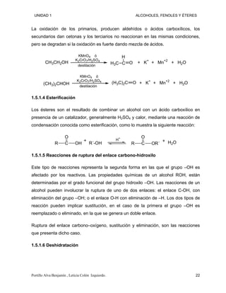 UNIDAD 1 ALCOHOLES, FENOLES Y ÉTERES
La oxidación de los primarios, producen aldehídos o ácidos carboxílicos, los
secundarios dan cetonas y los terciarios no reaccionan en las mismas condiciones,
pero se degradan si la oxidación es fuerte dando mezcla de ácidos.
CH3CH2OH
KMnO4 ó
K2CrO7/H2SO4
destilación
+ K+
+ Mn+2
+ H2O
C
H
O
H3C
(CH3)2CHOH
KMnO4 ó
K2CrO7/H2SO4
destilación
+ K+
+ Mn+2
+ H2O
(H3C)2C O
1.5.1.4 Esterificación
Los ésteres son el resultado de combinar un alcohol con un ácido carboxílico en
presencia de un catalizador, generalmente H2SO4 y calor, mediante una reacción de
condensación conocida como esterificación, como lo muestra la siguiente reacción:
C
O
OH
R
H+
C
O
OR´
R H2O
+
R´-OH +
1.5.1.5 Reacciones de ruptura del enlace carbono-hidroxilo
Este tipo de reacciones representa la segunda forma en las que el grupo –OH es
afectado por los reactivos. Las propiedades químicas de un alcohol ROH, están
determinadas por el grado funcional del grupo hidroxilo –OH. Las reacciones de un
alcohol pueden involucrar la ruptura de uno de dos enlaces: el enlace C-OH, con
eliminación del grupo –OH; o el enlace O-H con eliminación de –H. Los dos tipos de
reacción pueden implicar sustitución, en el caso de la primera el grupo –OH es
reemplazado o eliminado, en la que se genera un doble enlace.
Ruptura del enlace carbono–oxígeno, sustitución y eliminación, son las reacciones
que presenta dicho caso.
1.5.1.6 Deshidratación
Portillo Alva Benjamín , Leticia Colón Izquierdo. 22
 