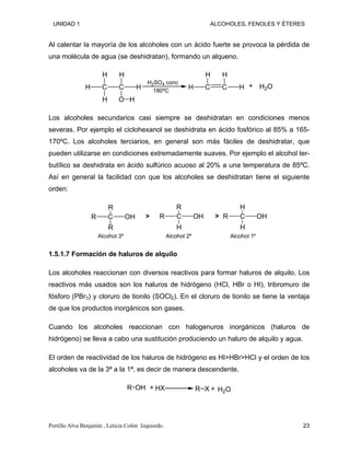 UNIDAD 1 ALCOHOLES, FENOLES Y ÉTERES
Al calentar la mayoría de los alcoholes con un ácido fuerte se provoca la pérdida de
una molécula de agua (se deshidratan), formando un alqueno.
C
H
H
H
C
H
O
H
H
H2SO4 conc
C
H
H
C
H
H H2O
+
180ºC
Los alcoholes secundarios casi siempre se deshidratan en condiciones menos
severas. Por ejemplo el ciclohexanol se deshidrata en ácido fosfórico al 85% a 165-
170ºC. Los alcoholes terciarios, en general son más fáciles de deshidratar, que
pueden utilizarse en condiciones extremadamente suaves. Por ejemplo el alcohol ter-
butílico se deshidrata en ácido sulfúrico acuoso al 20% a una temperatura de 85ºC.
Así en general la facilidad con que los alcoholes se deshidratan tiene el siguiente
orden:
C
R
R
OH
R
C
R
R
H
OH C
H
R
H
OH
Alcohol 3º Alcohol 2º Alcohol 1º
> >
1.5.1.7 Formación de haluros de alquilo
Los alcoholes reaccionan con diversos reactivos para formar haluros de alquilo. Los
reactivos más usados son los haluros de hidrógeno (HCl, HBr o HI), tribromuro de
fósforo (PBr3) y cloruro de tionilo (SOCl2). En el cloruro de tionilo se tiene la ventaja
de que los productos inorgánicos son gases.
Cuando los alcoholes reaccionan con halogenuros inorgánicos (haluros de
hidrógeno) se lleva a cabo una sustitución produciendo un haluro de alquilo y agua.
El orden de reactividad de los haluros de hidrógeno es HI>HBr>HCl y el orden de los
alcoholes va de la 3ª a la 1ª, es decir de manera descendente.
R OH HX R X H2O
+ +
Portillo Alva Benjamín , Leticia Colón Izquierdo. 23
 