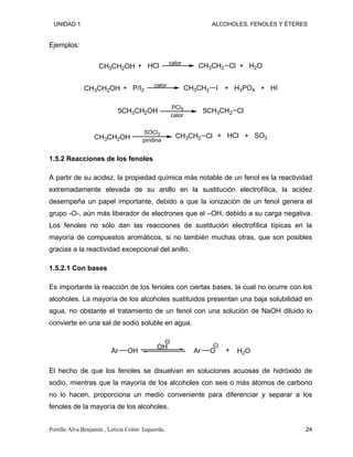 UNIDAD 1 ALCOHOLES, FENOLES Y ÉTERES
Ejemplos:
CH3CH2OH CH3CH2 Cl
calor
+ H2O
+ HCl
CH3CH2OH
calor
CH3CH2 I + H3PO4 + HI
+ P/I2
5CH3CH2OH
PCl5
5CH3CH2 Cl
calor
CH3CH2OH
SOCl2
CH3CH2 Cl
piridina
+ HCl + SO2
1.5.2 Reacciones de los fenoles
A partir de su acidez, la propiedad química más notable de un fenol es la reactividad
extremadamente elevada de su anillo en la sustitución electrofílica, la acidez
desempeña un papel importante, debido a que la ionización de un fenol genera el
grupo -O-, aún más liberador de electrones que el –OH, debido a su carga negativa.
Los fenoles no sólo dan las reacciones de sustitución electrofílica típicas en la
mayoría de compuestos aromáticos, si no también muchas otras, que son posibles
gracias a la reactividad excepcional del anillo.
1.5.2.1 Con bases
Es importante la reacción de los fenoles con ciertas bases, la cual no ocurre con los
alcoholes. La mayoría de los alcoholes sustituidos presentan una baja solubilidad en
agua, no obstante el tratamiento de un fenol con una solución de NaOH diluido lo
convierte en una sal de sodio soluble en agua.
Ar
OH
OH Ar O + H2O
El hecho de que los fenoles se disuelvan en soluciones acuosas de hidróxido de
sodio, mientras que la mayoría de los alcoholes con seis o más átomos de carbono
no lo hacen, proporciona un medio conveniente para diferenciar y separar a los
fenoles de la mayoría de los alcoholes.
Portillo Alva Benjamín , Leticia Colón Izquierdo. 24
 