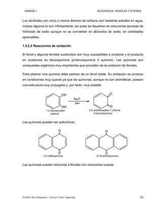 UNIDAD 1 ALCOHOLES, FENOLES Y ÉTERES
Los alcoholes con cinco o menos átomos de carbono son bastante solubles en agua,
incluso algunos lo son infinitamente; así pues se disuelven en soluciones acuosas de
hidróxido de sodio aunque no se conviertan en alcóxidos de sodio, en cantidades
apreciables.
1.5.2.2 Reacciones de oxidación
El fenol y algunos fenoles sustituídos son muy susceptibles a oxidarse y el producto
en ocasiones es benzoquinona (p-benzoquinona ó quinona). Las quinonas son
compuestos orgánicos muy importantes que proceden de la oxidación de fenoles.
Para obtener una quinona debe partirse de un fenol doble. Su oxidación se produce
en condiciones muy suaves ya que las quinonas, aunque no son aromáticas, poseen
una estructura muy conjugada y, por tanto, muy estable.
OH
OH
Ag2O
O
O
1,2 bencenodiol
catecol
éter
3,5 ciclohexadien-1,2diona
o-benzoquinona
Las quinonas pueden ser policíclicas.
O
O
1,4 naftoquinona
O
O
9,10-antraquinona
Las quinonas pueden reducirse a fenoles con reductores suaves.
Portillo Alva Benjamín , Leticia Colón Izquierdo. 25
 