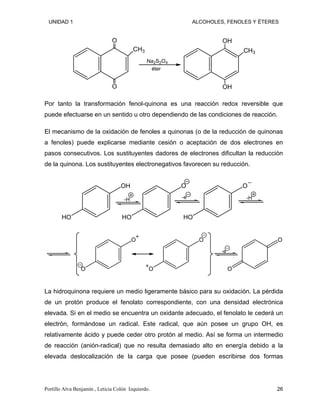 UNIDAD 1 ALCOHOLES, FENOLES Y ÉTERES
O
O
CH3
OH
OH
CH3
Na2S2O4
éter
Por tanto la transformación fenol-quinona es una reacción redox reversible que
puede efectuarse en un sentido u otro dependiendo de las condiciones de reacción.
El mecanismo de la oxidación de fenoles a quinonas (o de la reducción de quinonas
a fenoles) puede explicarse mediante cesión o aceptación de dos electrones en
pasos consecutivos. Los sustituyentes dadores de electrones dificultan la reducción
de la quinona. Los sustituyentes electronegativos favorecen su reducción.
OH
HO
-H
O
HO
-e
O
HO
-H
O
O
O
O
-e
O
O
La hidroquinona requiere un medio ligeramente básico para su oxidación. La pérdida
de un protón produce el fenolato correspondiente, con una densidad electrónica
elevada. Si en el medio se encuentra un oxidante adecuado, el fenolato le cederá un
electrón, formándose un radical. Este radical, que aún posee un grupo OH, es
relativamente ácido y puede ceder otro protón al medio. Así se forma un intermedio
de reacción (anión-radical) que no resulta demasiado alto en energía debido a la
elevada deslocalización de la carga que posee (pueden escribirse dos formas
Portillo Alva Benjamín , Leticia Colón Izquierdo. 26
 