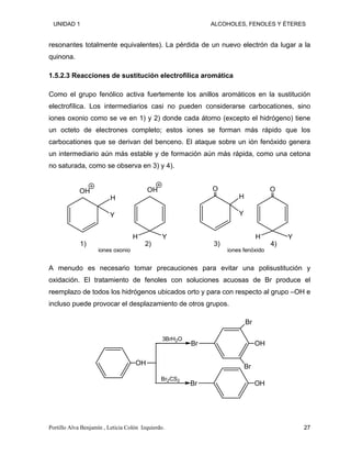 UNIDAD 1 ALCOHOLES, FENOLES Y ÉTERES
resonantes totalmente equivalentes). La pérdida de un nuevo electrón da lugar a la
quinona.
1.5.2.3 Reacciones de sustitución electrofílica aromática
Como el grupo fenólico activa fuertemente los anillos aromáticos en la sustitución
electrofílica. Los intermediarios casi no pueden considerarse carbocationes, sino
iones oxonio como se ve en 1) y 2) donde cada átomo (excepto el hidrógeno) tiene
un octeto de electrones completo; estos iones se forman más rápido que los
carbocationes que se derivan del benceno. El ataque sobre un ión fenóxido genera
un intermediario aún más estable y de formación aún más rápida, como una cetona
no saturada, como se observa en 3) y 4).
H
Y
H Y
O
H
Y
OH OH O
H Y
1) 2) 3) 4)
iones oxonio iones fenóxido
A menudo es necesario tomar precauciones para evitar una polisustitución y
oxidación. El tratamiento de fenoles con soluciones acuosas de Br produce el
reemplazo de todos los hidrógenos ubicados orto y para con respecto al grupo –OH e
incluso puede provocar el desplazamiento de otros grupos.
OH
Br2CS2
3BrH2O
Br OH
Br
OH
Br
Br
Portillo Alva Benjamín , Leticia Colón Izquierdo. 27
 