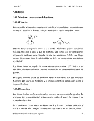 UNIDAD 1 ALCOHOLES, FENOLES Y ÉTERES
1.6 ETERES
1.6.1 Estructura y nomenclatura de los éteres
1.6.1.1 Estructura
Los éteres (del griego aither, materia, éter, que llena el espacio) son compuestos que
se originan sustituyendo los dos hidrógenos del agua por grupos alquilos o arilos.
O
H H
104.3º
0.96A
O
H3C CH2CH3
112º
El hecho de que el ángulo de enlace C-O-C tienda a 180° indica que son estructuras
menos polares que el agua y que los alcoholes. Los éteres son, por consiguiente,
compuestos orgánicos cuya fórmula general se representa R-O-R. Los éteres
simples (simétricos), tiene fórmula R-O-R o Ar-O-Ar; los éteres mixtos (asimétricos)
son R-O-R´.
Los éteres tienen un ángulo de enlace de aproximadamente 112°, debido a su
estructura, los éteres presentan una baja polaridad; se les considera compuestos no
polares.
El oxígeno presenta un par de electrones libres, lo que facilita que sea protonado
fácilmente por haluros de hidrógeno y si simultáneamente se aplica calor, facilita la
ruptura del enlace.
1.6.1.2 Nomenclatura
Los éteres simples con frecuencia reciben nombres comunes radicofuncionales. Se
enumeran (en orden alfabético) ambos grupos unidos al átomo de oxígeno y se
agrega la palabra éter.
La nomenclatura común nombra a los grupos R y Ar como palabras separadas y
añade la palabra “éter”; o según nombres comunes específicos, por ejemplo, anisol.
Portillo Alva Benjamín , Leticia Colón Izquierdo. 28
 