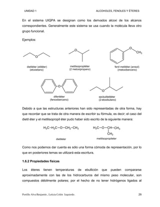 UNIDAD 1 ALCOHOLES, FENOLES Y ÉTERES
En el sistema UIQPA se designan como los derivados alcoxi de los alcanos
correspondientes. Generalmente este sistema se usa cuando la molécula lleva otro
grupo funcional.
Ejemplos:
O
O
CH3
O
dietiléter (etiléter)
(etoxietano)
metilisopropiléter
(2 metoxipropano)
fenil metiléter (anisol)
(metoxibenceno)
O
difeniléter
(fenoxibenceno)
O
secbutiletiléter
(2-etoxibutano)
Debido a que las estructuras anteriores han sido representadas de otra forma, hay
que recordar que se trata de otra manera de escribir su fórmula, es decir; el caso del
dietil éter y el metilisopropil éter pudo haber sido escrito de la siguiente manera:
O CH2
H2C
H3C CH3 O
H3C CH
CH3
CH3
dietileter metilisopropileter
Como nos podemos dar cuenta es sólo una forma cómoda de representación, por lo
que en posteriores temas se utilizará esta escritura.
1.6.2 Propiedades físicas
Los éteres tienen temperaturas de ebullición que pueden compararse
aproximadamente con las de los hidrocarburos del mismo peso molecular, son
compuestos débilmente polares; por el hecho de no tener hidrógenos ligados al
Portillo Alva Benjamín , Leticia Colón Izquierdo. 29
 
