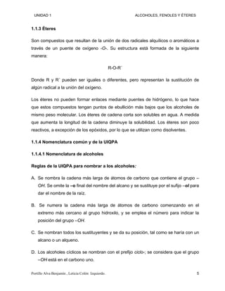 UNIDAD 1 ALCOHOLES, FENOLES Y ÉTERES
1.1.3 Éteres
Son compuestos que resultan de la unión de dos radicales alquílicos o aromáticos a
través de un puente de oxígeno -O-. Su estructura está formada de la siguiente
manera:
R-O-R´
Donde R y R´ pueden ser iguales o diferentes, pero representan la sustitución de
algún radical a la unión del oxígeno.
Los éteres no pueden formar enlaces mediante puentes de hidrógeno, lo que hace
que estos compuestos tengan puntos de ebullición más bajos que los alcoholes de
mismo peso molecular. Los éteres de cadena corta son solubles en agua. A medida
que aumenta la longitud de la cadena diminuye la solubilidad. Los éteres son poco
reactivos, a excepción de los epóxidos, por lo que se utilizan como disolventes.
1.1.4 Nomenclatura común y de la UIQPA
1.1.4.1 Nomenclatura de alcoholes
Reglas de la UIQPA para nombrar a los alcoholes:
A. Se nombra la cadena más larga de átomos de carbono que contiene el grupo –
OH. Se omite la –o final del nombre del alcano y se sustituye por el sufijo –ol para
dar el nombre de la raíz.
B. Se numera la cadena más larga de átomos de carbono comenzando en el
extremo más cercano al grupo hidroxilo, y se emplea el número para indicar la
posición del grupo –OH.
C. Se nombran todos los sustituyentes y se da su posición, tal como se haría con un
alcano o un alqueno.
D. Los alcoholes cíclicos se nombran con el prefijo ciclo-; se considera que el grupo
–OH está en el carbono uno.
Portillo Alva Benjamín , Leticia Colón Izquierdo. 5
 