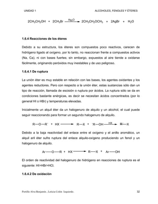 UNIDAD 1 ALCOHOLES, FENOLES Y ÉTERES
Ag2O
2CH3CH2OCH3 2AgBr H2O
2CH3CH2OH + 2CH3Br + +
1.6.4 Reacciones de los éteres
Debido a su estructura, los éteres son compuestos poco reactivos, carecen de
hidrógeno ligado al oxígeno, por lo tanto, no reaccionan frente a compuestos activos
(Na, Ca), ni con bases fuertes; sin embargo, expuestos al aire tiende a oxidarse
fácilmente, originando peróxidos muy inestables y de uso peligroso.
1.6.4.1 De ruptura
La unión éter es muy estable en relación con las bases, los agentes oxidantes y los
agentes reductores. Pero con respecto a la unión éter, estas sustancias sólo dan un
tipo de reacción, llamada de escisión o ruptura por ácidos. La ruptura sólo se da en
condiciones bastante enérgicas, es decir se necesitan ácidos concentrados (por lo
general HI o HBr) y temperaturas elevadas.
Inicialmente un alquil éter da un halogenuro de alquilo y un alcohol, el cual puede
seguir reaccionando para formar un segundo halogenuro de alquilo.
R O R´ HX R X OH
´R HX
X
+ + R´
Debido a la baja reactividad del enlace entre el oxígeno y el anillo aromático, un
alquil aril éter sufre ruptura del enlace alquilo-oxígeno produciendo un fenol y un
halogenuro de alquilo.
Ar O R HX R X OH
Ar
+ +
El orden de reactividad del halogenuro de hidrógeno en reacciones de ruptura es el
siguiente: HI>HBr>HCl.
1.6.4.2 De oxidación
Portillo Alva Benjamín , Leticia Colón Izquierdo. 32
 