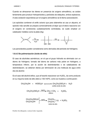 UNIDAD 1 ALCOHOLES, FENOLES Y ÉTERES
Cuando se almacenan los éteres en presencia de oxígeno atmosférico, se oxidan
lentamente para producir hidroperóxidos y peróxidos de dialquilos, ambos explosivos.
A esta oxidación espontánea por el oxígeno atmosférico se le llama autooxidación.
Los epóxidos contienen el anillo oxirano que para obtenerlos se usa un alqueno, el
epóxido más sencillo se prepara comercialmente al dejar que el eteno reaccione con
el oxígeno en condiciones cuidadosamente controladas, se suele emplear un
catalizador metálico como la plata (Ag).
C C
Cl2
H2O
C
OH
C
OH
OH
C C
O
Los peroxiácidos pueden considerarse como derivados del peróxido de hidrógeno.
1.6.4.3 De polimerización (óxido de etilo)
El caso de alcoholes asimétricos, en el que el grupo hidroxilo es eliminado con un
átomo de hidrógeno, tomado del átomo de carbono más pobre en hidrógeno, a
temperatura inferior, por la acción de deshidratantes o de catalizadores de
deshidratación, se obtienen éteres por eliminación de una molécula de agua entre
dos de alcohol.
Es el caso del alcohol etílico, que al hacerlo reaccionar con H2SO4, da como producto
en su mayoría óxido de etilo (éter) a 130-140ºC, como se muestra a continuación:
CH3CH2OH HOSO3H CH3CH2OSO3H H2O
+ +
sulfato ácido de etilo
CH3CH2OSO3H CH2 CH2 H2SO4
+
160ºC
etileno
CH3CH2OSO3H
CH3CH2OH
CH3CH2
CH3CH2
O H2SO4
+
130ºC
óxido de etilo
Portillo Alva Benjamín , Leticia Colón Izquierdo. 33
 