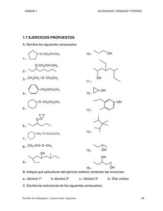 UNIDAD 1 ALCOHOLES, FENOLES Y ÉTERES
1.7 EJERCICIOS PROPUESTOS
A. Nombre los siguientes compuestos:
1.-
O CH2CH CH2
2.-
O CH2CH CH2
3.- CH3CH2 O CH2CH3
4.-
CH2OCH2CH3
5.-
O CH2CH2CH3
6.-
O
7.-
CH2 O CH2CH2CH3
8.- CH2 CH O CH3
9.-
OH
10.- OH
11.-
OH
12.-
OH
13.-
OH
14.-
15.- OH
16.-
OH
OH
B. Indique qué estructuras del ejercicio anterior contienen las funciones:
a.- Alcohol 1º b.-Alcohol 2º c.- Alcohol 3º d.- Éter vinílico
C. Escriba las estructuras de los siguientes compuestos:
Portillo Alva Benjamín , Leticia Colón Izquierdo. 34
 