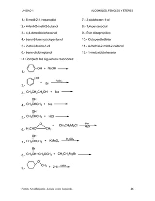 UNIDAD 1 ALCOHOLES, FENOLES Y ÉTERES
1.- 5-metil-2-4-hexanodiol
2.- 4-fenil-2-metil-2-butanol
3.- 4,4-dimetilciclohexanol
4.- trans-2-bromociclopentanol
5.- 2-etil-2-buten-1-ol
6.- trans-clicloheptanol
7.- 3-ciclohexen-1-ol
8.- 1,4-pentanodiol
9.- Éter diisopropílico
10.- Ciclopentiletiléter
11.- 4-metoxi-2-metil-2-butanol
12.- 1-metoxiciclohexeno
D. Complete las siguientes reacciones:
1.-
OH NaOH
+
2.-
OH
Br
FeBr3
+
3.- CH3CH2CH2OH Na
+
4.- CH3CHCH3
OH
Na
+
5.- CH3CHCH3
OH
HCl
+
6.-
O
CH2
H3CHC
CH3CH2MgCl
+
éter
H2O
7.- CH3CHCH3
OH
KMnO4
H2SO4
+
8.- CH3CH CH2OCH3
Br
CH3CH2MgBr
+
9.-
O
CH3 2HI
+ calor
Portillo Alva Benjamín , Leticia Colón Izquierdo. 35
 