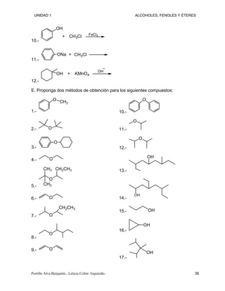 UNIDAD 1 ALCOHOLES, FENOLES Y ÉTERES
10.-
OH
CH3Cl FeCl3
+
11.-
ONa CH3Cl
+
12.-
OH KMnO4
OH
+
E. Proponga dos métodos de obtención para los siguientes compuestos:
1.-
O CH3
2.- O
3.-
O
4.- O
5.-
O
CH3
CH3
CH2CH3
6.- O
7.- O
CH2CH3
8.-
O
9.- O
10.-
O
11.-
O
12.-
O
13.-
OH
14.-
OH
15.- OH
16.-
OH
17.-
OH
Portillo Alva Benjamín , Leticia Colón Izquierdo. 36
 