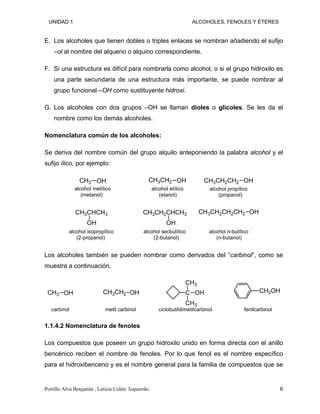 UNIDAD 1 ALCOHOLES, FENOLES Y ÉTERES
E. Los alcoholes que tienen dobles o triples enlaces se nombran añadiendo el sufijo
–ol al nombre del alqueno o alquino correspondiente.
F. Si una estructura es difícil para nombrarla como alcohol, o si el grupo hidroxilo es
una parte secundaria de una estructura más importante, se puede nombrar al
grupo funcional –OH como sustituyente hidroxi.
G. Los alcoholes con dos grupos –OH se llaman dioles o glicoles. Se les da el
nombre como los demás alcoholes.
Nomenclatura común de los alcoholes:
Se deriva del nombre común del grupo alquilo anteponiendo la palabra alcohol y el
sufijo ílico, por ejemplo:
CH3 OH
alcohol metílico
(metanol)
CH3CH2 OH
alcohol etílico
(etanol)
CH3CH2CH2 OH
alcohol propílico
(propanol)
CH3CHCH3
OH
alcohol isopropílico
(2-propanol)
CH3CH2CHCH3
OH
alcohol secbutílico
(2-butanol)
CH3CH2CH2CH2 OH
alcohol n-butílico
(n-butanol)
Los alcoholes también se pueden nombrar como derivados del “carbinol”, como se
muestra a continuación.
CH3 OH
carbinol
CH3CH2 OH
metil carbinol
C
CH3
CH3
OH
ciclobutildimetilcarbinol
CH3OH
fenilcarbinol
1.1.4.2 Nomenclatura de fenoles
Los compuestos que poseen un grupo hidroxilo unido en forma directa con el anillo
bencénico reciben el nombre de fenoles. Por lo que fenol es el nombre específico
para el hidroxibenceno y es el nombre general para la familia de compuestos que se
Portillo Alva Benjamín , Leticia Colón Izquierdo. 6
 