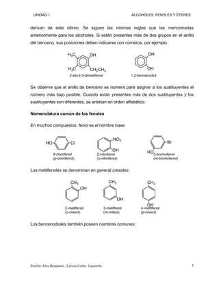UNIDAD 1 ALCOHOLES, FENOLES Y ÉTERES
derivan de este último. Se siguen las mismas reglas que las mencionadas
anteriormente para los alcoholes. Si están presentes más de dos grupos en el anillo
del benceno, sus posiciones deben indicarse con números, por ejemplo:
CH2CH3
H3C
H3C OH
2-etil-4,5-dimetilfenol
OH
OH
1,2-bencenodiol
Se observa que el anillo de benceno se numera para asignar a los sustituyentes el
número más bajo posible. Cuando están presentes más de dos sustituyentes y los
sustituyentes son diferentes, se enlistan en orden alfabético.
Nomenclatura común de los fenoles
En muchos compuestos, fenol es el nombre base:
Cl
HO
4-clorofenol
(p-clorofenol)
NO2
OH
2-nitrofenol
(o-nitrofenol)
Br
HO3-bromofenol
(m-bromofenol)
Los metilfenoles se denominan en general cresoles:
CH3
OH
2-metilfenol
(o-cresol)
CH3
OH
3-metilfenol
(m-cresol)
CH3
OH
4-metilfenol
(p-cresol)
Los bencenodioles también poseen nombres comunes:
Portillo Alva Benjamín , Leticia Colón Izquierdo. 7
 