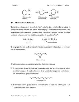 UNIDAD 1 ALCOHOLES, FENOLES Y ÉTERES
OH
OH
1,2-bencenodiol
(catecol)
OH
HO
1,4-bencenodiol
(hidroquinona)
OH
HO
1,3-bencenodiol
(resorcinol)
1.1.4.3 Nomenclatura de éteres
Se nombran interponiendo la partícula "-oxi-" entre los dos radicales. Se considera el
compuesto como derivado del radical más complejo, así diremos metoxietano, y no
etoximetano. O la otra forma de designarlos consiste en nombrar los dos radicales
unidos al oxígeno por orden alfabético, seguidos de la palabra "éter".
O
H3C C 3
metoxietano
H O CH2CH3
CH3CH
CH3
etilisopropil éter
Si un grupo éter está unido a dos carbonos contiguos de un hidrocarburo se nombran
con el término epoxi-.
CH3CHCH2CHCH3
O
2,3-epoxibutano
En éteres complejos se pueden emplear los siguientes métodos:
A. Si los grupos unidos al oxígeno son iguales y poseen una función preferente sobre
la del éter, después de los localizadores de la función éter se pone la partícula oxi-
y el nombre de los grupos principales.
CH2OHCH2CH2OCH2CH2CH2OH
3,3-oxidipropan-1-ol
B. Si aparecen varios grupos éter se nombran como si cada uno substituyera a un
CH2 a través de la partícula -oxa-.
Portillo Alva Benjamín , Leticia Colón Izquierdo. 8
 
