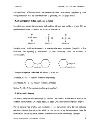 UNIDAD 1 ALCOHOLES, FENOLES Y ÉTERES
Los nombres UIQPA de sustitución deben utilizarse para éteres complejos y para
compuestos con más de un enlace éter. El grupo RO- es un grupo alcoxi.
1.1.5 Clasificación de los alcoholes y éteres
Los alcoholes según la naturaleza del carbono al cual está unido el grupo OH, se
pueden clasificar en primarios, secundarios o terciarios.
C
H
R
H
OH
Alcohol 1º
C
H
R
R
OH
Alcohol 2º
C
R
R
R
OH
Alcohol 3º
Los éteres se clasifican de acuerdo a su estructura en: simétricos (cuando los dos
radicales son iguales) y asimétricos (si son distintos), como se muestra a
continuación.
O
simétrico
O R
asimétrico
Yn según el tipo de radicales, los éteres pueden ser:
Alifáticos, R—O—R (los dos radicales alquílicos).
Aromáticos, Ar—O—Ar (los dos radicales arílicos).
Mixtos, R—O—Ar (un radical alquílico y otro arílico).
1.1.6 Concepto de enol
Los compuestos en los que un grupo hidroxilo está unido a uno de los átomos de
carbono insaturado de un enlace doble, es decir C=C, reciben el nombre de enoles.
Por lo general los enoles son inestables y se isomerizan para dar las cetonas
correspondientes. Los alcoholes vinílicos con frecuencia se llaman enoles (eno, la
terminación de los alquenos, más ol, la terminación de los alcoholes). Ejemplo:
Portillo Alva Benjamín , Leticia Colón Izquierdo. 9
 