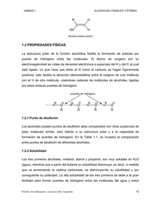 UNIDAD 1 ALCOHOLES, FENOLES Y ÉTERES
C C
R
OH
H
H
Alcohol vinílico (enol)
1.2 PROPIEDADES FÍSICAS
La estructura polar de la función alcohólica facilita la formación de enlaces por
puente de hidrógeno entre las moléculas. El átomo de oxígeno por su
electronegatividad se rodea de densidad electrónica a expensas del H y del C al cual
está ligado. Lo que hace que tanto el H como el carbono se hagan ligeramente
positivos, esto facilita la atracción electroestática entre el oxígeno de una molécula
con el H de otra molécula, creándose cadenas de moléculas de alcoholes, ligadas
por estos enlaces puentes de hidrógeno.
O
R
H O
R
H O
R
H O
R
H
puentes de hidrógeno
1.2.1 Punto de ebullición
Los alcoholes poseen puntos de ebullición altos comparados con otras sustancias de
peso molecular similar, esto debido a su estructura polar y a la capacidad de
formación de puentes de hidrogeno. En la Tabla 1.1, se muestra la comparación
entre puntos de ebullición de diferentes alcoholes.
1.2.2 Solubilidad
Los tres primeros alcoholes, metanol, etanol y propanol, son muy solubles en H2O
(agua), mientras que a partir del butanol su solubilidad disminuye; es decir, a medida
que va aumentando la cadena carbonada, va disminuyendo su solubilidad y por
consiguiente su polaridad. La alta solubilidad de los tres primeros se debe a la gran
facilidad para formar puentes de hidrógeno entre las moléculas del agua y estos
Portillo Alva Benjamín , Leticia Colón Izquierdo. 10
 