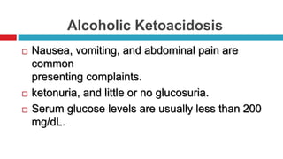Alcoholic Ketoacidosis
 Nausea, vomiting, and abdominal pain are
common
presenting complaints.
 ketonuria, and little or no glucosuria.
 Serum glucose levels are usually less than 200
mg/dL.
 