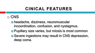  CNS
 headache, dizziness, neuromuscular
incoordination, confusion, and nystagmus.
 Pupillary size varies, but miosis is most common
 Severe ingestions may result in CNS depression,
deep coma.
CINICAL FEATURES
 
