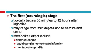  The first (neurologic) stage
 typically begins 30 minutes to 12 hours after
ingestion
 may range from mild depression to seizure and
coma.
 Metabolites effect include
 cerebral edema,
 basal ganglia hemorrhagic infarction
 meningoencephalitis.
 