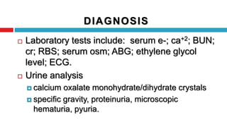 DIAGNOSIS
 Laboratory tests include: serum e-; ca+2; BUN;
cr; RBS; serum osm; ABG; ethylene glycol
level; ECG.
 Urine analysis
 calcium oxalate monohydrate/dihydrate crystals
 specific gravity, proteinuria, microscopic
hematuria, pyuria.
 