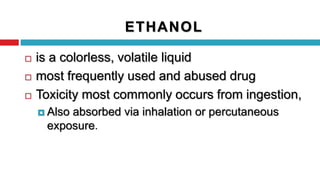 ETHANOL
 is a colorless, volatile liquid
 most frequently used and abused drug
 Toxicity most commonly occurs from ingestion,
 Also absorbed via inhalation or percutaneous
exposure.
 