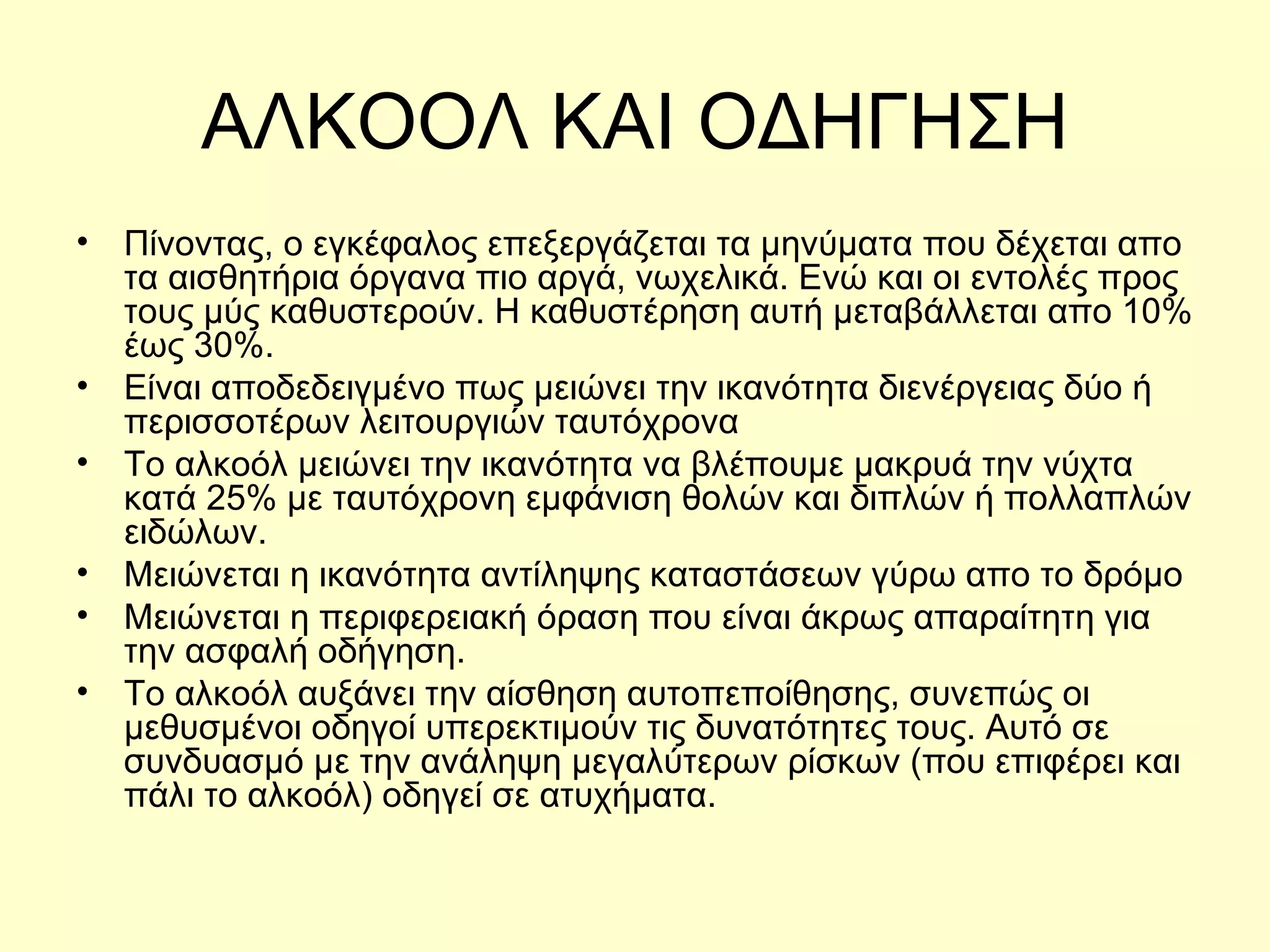 ΑΛΚΟΟΛ ΚΑΙ ΟΔΗΓΗΣΗ Πίνοντας, ο εγκέφαλος επεξεργάζεται τα μηνύματα που δέχεται απο τα αισθητήρια όργανα πιο αργά, νωχελικά. Ενώ και οι εντολές προς τους μύς καθυστερούν. Η καθυστέρηση αυτή μεταβάλλεται απο 10% έως 30%. Είναι αποδεδειγμένο πως μειώνει την ικανότητα διενέργειας δύο ή περισσοτέρων λειτουργιών ταυτόχρονα Το αλκοόλ μειώνει την ικανότητα να βλέπουμε μακρυά την νύχτα κατά 25% με ταυτόχρονη εμφάνιση θολών και διπλών ή πολλαπλών ειδώλων. Μειώνεται η ικανότητα αντίληψης καταστάσεων γύρω απο το δρόμο Μειώνεται η περιφερειακή όραση που είναι άκρως απαραίτητη για την ασφαλή οδήγηση. Το αλκοόλ αυξάνει την αίσθηση αυτοπεποίθησης, συνεπώς οι μεθυσμένοι οδηγοί υπερεκτιμούν τις δυνατότητες τους. Αυτό σε συνδυασμό με την ανάληψη μεγαλύτερων ρίσκων (που επιφέρει και πάλι το αλκοόλ) οδηγεί σε ατυχήματα. 