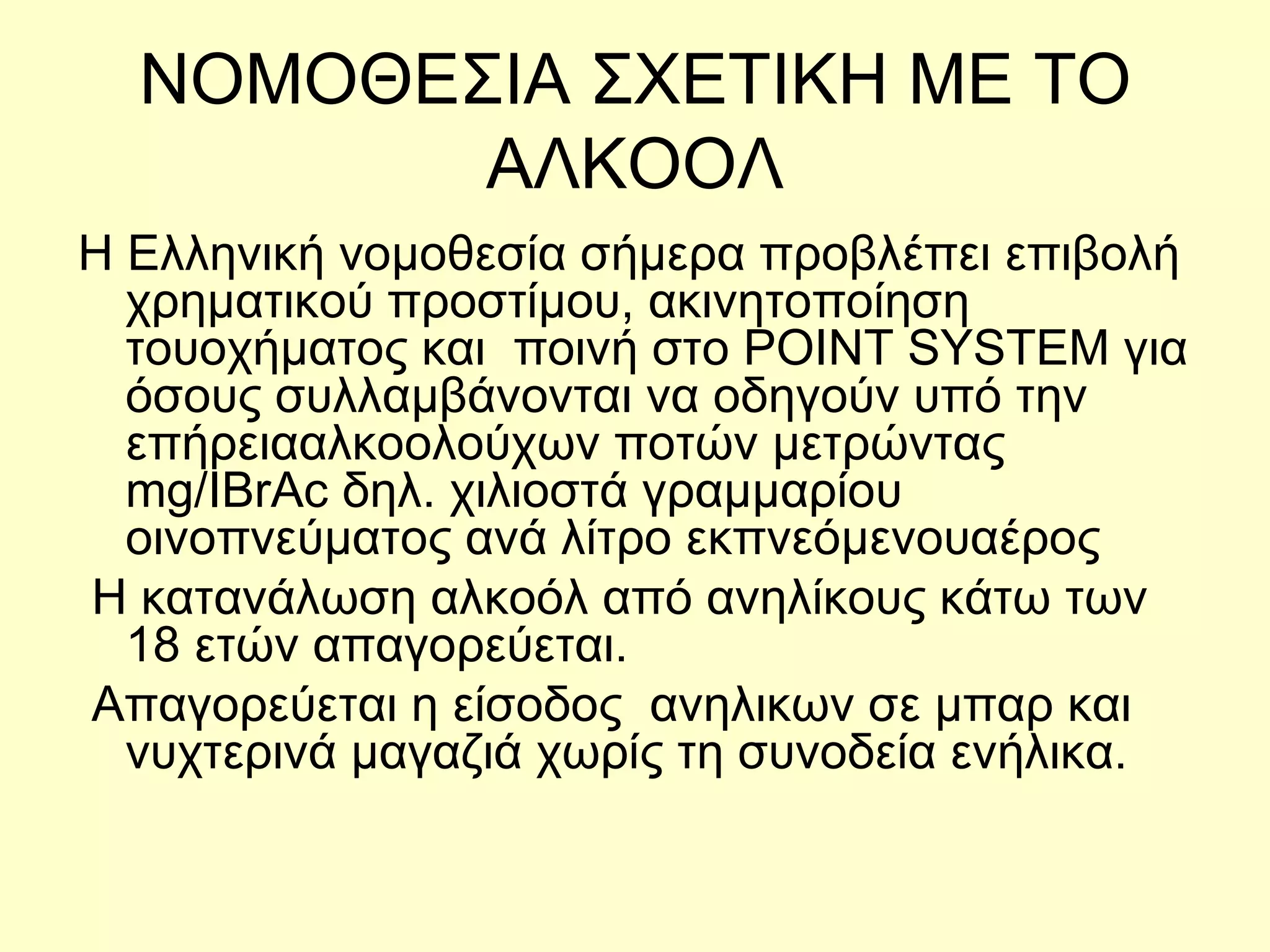 ΝΟΜΟΘΕΣΙΑ ΣΧΕΤΙΚΗ ΜΕ ΤΟ ΑΛΚΟΟΛ Η Ελληνική νοµοθεσία σήµερα προβλέπει επιβολή χρηµατικού προστίµου, ακινητοποίηση τουοχήµατος και  ποινή στο ΡΟΙΝΤ SΥSΤΕΜ για όσους συλλαµβάνονται να οδηγούν υπό την επήρειααλκοολούχων ποτών µετρώντας  mg/IBrAc δηλ. χιλιοστά γραµµαρίου οινοπνεύµατος ανά λίτρο εκπνεόµενουαέρος Η κατανάλωση αλκοόλ από ανηλίκους κάτω των 18 ετών απαγορεύεται. Απαγορεύεται η είσοδος  ανηλικων σε μπαρ και νυχτερινά μαγαζιά χωρίς τη συνοδεία ενήλικα. 