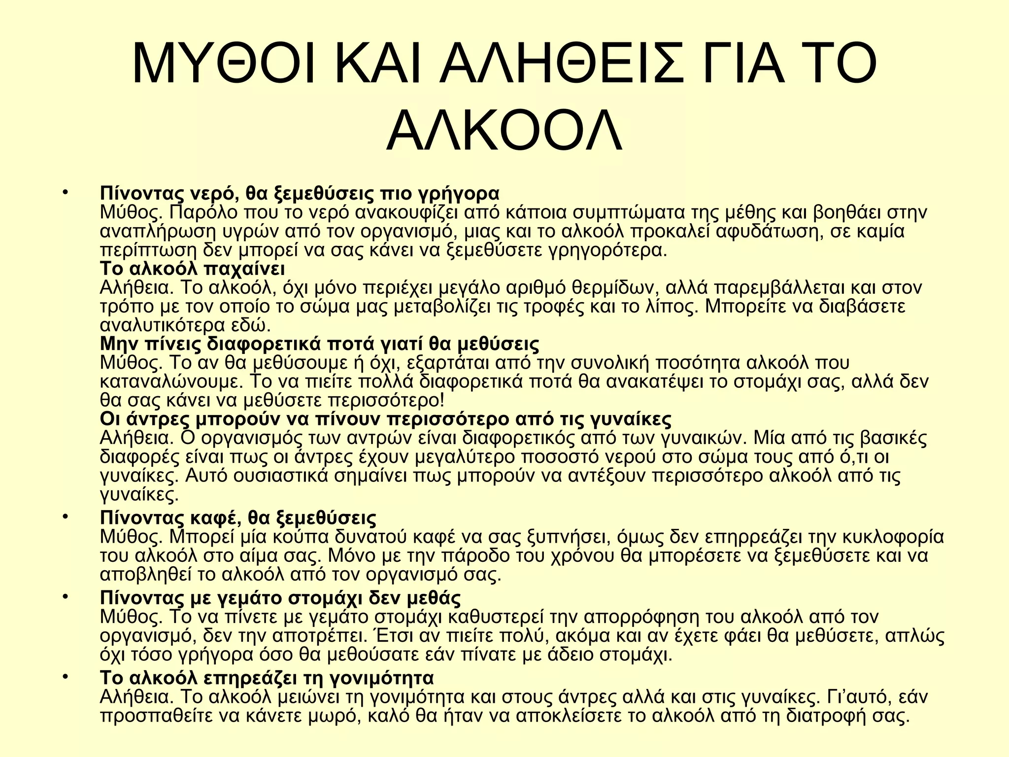 ΜΥΘΟΙ ΚΑΙ ΑΛΗΘΕΙΣ ΓΙΑ ΤΟ ΑΛΚΟΟΛ Πίνοντας νερό, θα ξεμεθύσεις πιο γρήγορα  Μύθος. Παρόλο που το νερό ανακουφίζει από κάποια συμπτώματα της μέθης και βοηθάει στην αναπλήρωση υγρών από τον οργανισμό, μιας και το αλκοόλ προκαλεί αφυδάτωση, σε καμία περίπτωση δεν μπορεί να σας κάνει να ξεμεθύσετε γρηγορότερα. Το αλκοόλ παχαίνει  Αλήθεια. Το αλκοόλ, όχι μόνο περιέχει μεγάλο αριθμό θερμίδων, αλλά παρεμβάλλεται και στον τρόπο με τον οποίο το σώμα μας μεταβολίζει τις τροφές και το λίπος. Μπορείτε να διαβάσετε αναλυτικότερα εδώ. Μην πίνεις διαφορετικά ποτά γιατί θα μεθύσεις Μύθος. Το αν θα μεθύσουμε ή όχι, εξαρτάται από την συνολική ποσότητα αλκοόλ που καταναλώνουμε. Το να πιείτε πολλά διαφορετικά ποτά θα ανακατέψει το στομάχι σας, αλλά δεν θα σας κάνει να μεθύσετε περισσότερο! Οι άντρες μπορούν να πίνουν περισσότερο από τις γυναίκες Αλήθεια. Ο οργανισμός των αντρών είναι διαφορετικός από των γυναικών. Μία από τις βασικές διαφορές είναι πως οι άντρες έχουν μεγαλύτερο ποσοστό νερού στο σώμα τους από ό,τι οι γυναίκες. Αυτό ουσιαστικά σημαίνει πως μπορούν να αντέξουν περισσότερο αλκοόλ από τις γυναίκες. Πίνοντας καφέ, θα ξεμεθύσεις Μύθος. Μπορεί μία κούπα δυνατού καφέ να σας ξυπνήσει, όμως δεν επηρρεάζει την κυκλοφορία του αλκοόλ στο αίμα σας. Μόνο με την πάροδο του χρόνου θα μπορέσετε να ξεμεθύσετε και να αποβληθεί το αλκοόλ από τον οργανισμό σας. Πίνοντας με γεμάτο στομάχι δεν μεθάς Μύθος. Το να πίνετε με γεμάτο στομάχι καθυστερεί την απορρόφηση του αλκοόλ από τον οργανισμό, δεν την αποτρέπει. Έτσι αν πιείτε πολύ, ακόμα και αν έχετε φάει θα μεθύσετε, απλώς όχι τόσο γρήγορα όσο θα μεθούσατε εάν πίνατε με άδειο στομάχι. Το αλκοόλ επηρεάζει τη γονιμότητα Αλήθεια. Το αλκοόλ μειώνει τη γονιμότητα και στους άντρες αλλά και στις γυναίκες. Γι’αυτό, εάν προσπαθείτε να κάνετε μωρό, καλό θα ήταν να αποκλείσετε το αλκοόλ από τη διατροφή σας.  