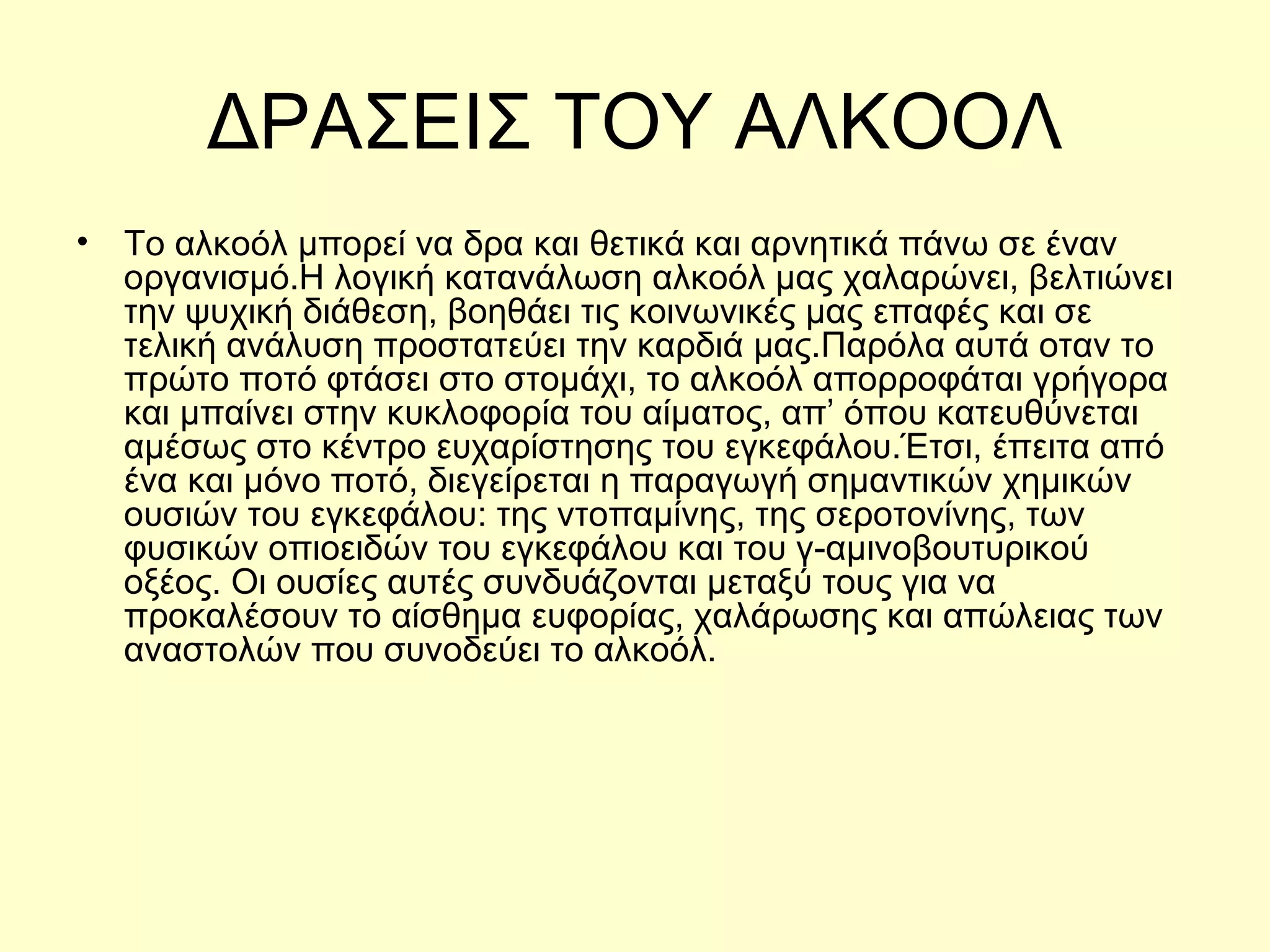 ΔΡΑΣΕΙΣ ΤΟΥ ΑΛΚΟΟΛ Το αλκοόλ μπορεί να δρα και θετικά και αρνητικά πάνω σε έναν οργανισμό.Η  λογική κατανάλωση αλκοόλ μας χαλαρώνει, βελτιώνει την ψυχική διάθεση, βοηθάει τις κοινωνικές μας επαφές και σε τελική ανάλυση προστατεύει την καρδιά μας .Παρόλα αυτά ο ταν το πρώτο ποτό φτάσει στο στομάχι, το αλκοόλ απορροφάται γρήγορα και μπαίνει στην κυκλοφορία του αίματος, απ’ όπου κατευθύνεται αμέσως στ ο κέντρο  ευχαρίστησης του  εγκεφάλου. Έτσι, έπειτα από ένα και μόνο ποτό, διεγείρεται η παραγωγή σημαντικών χημικών ουσιών του εγκεφάλου: της ντοπαμίνης, της σεροτονίνης, των φυσικών οπιοειδών του εγκεφάλου και του γ-αμινοβουτυρικού οξέος. Οι ουσίες αυτές συνδυάζονται μεταξύ τους για να προκαλέσουν το αίσθημα ευφορίας, χαλάρωσης και απώλειας των αναστολών που συνοδεύει το αλκοόλ . 