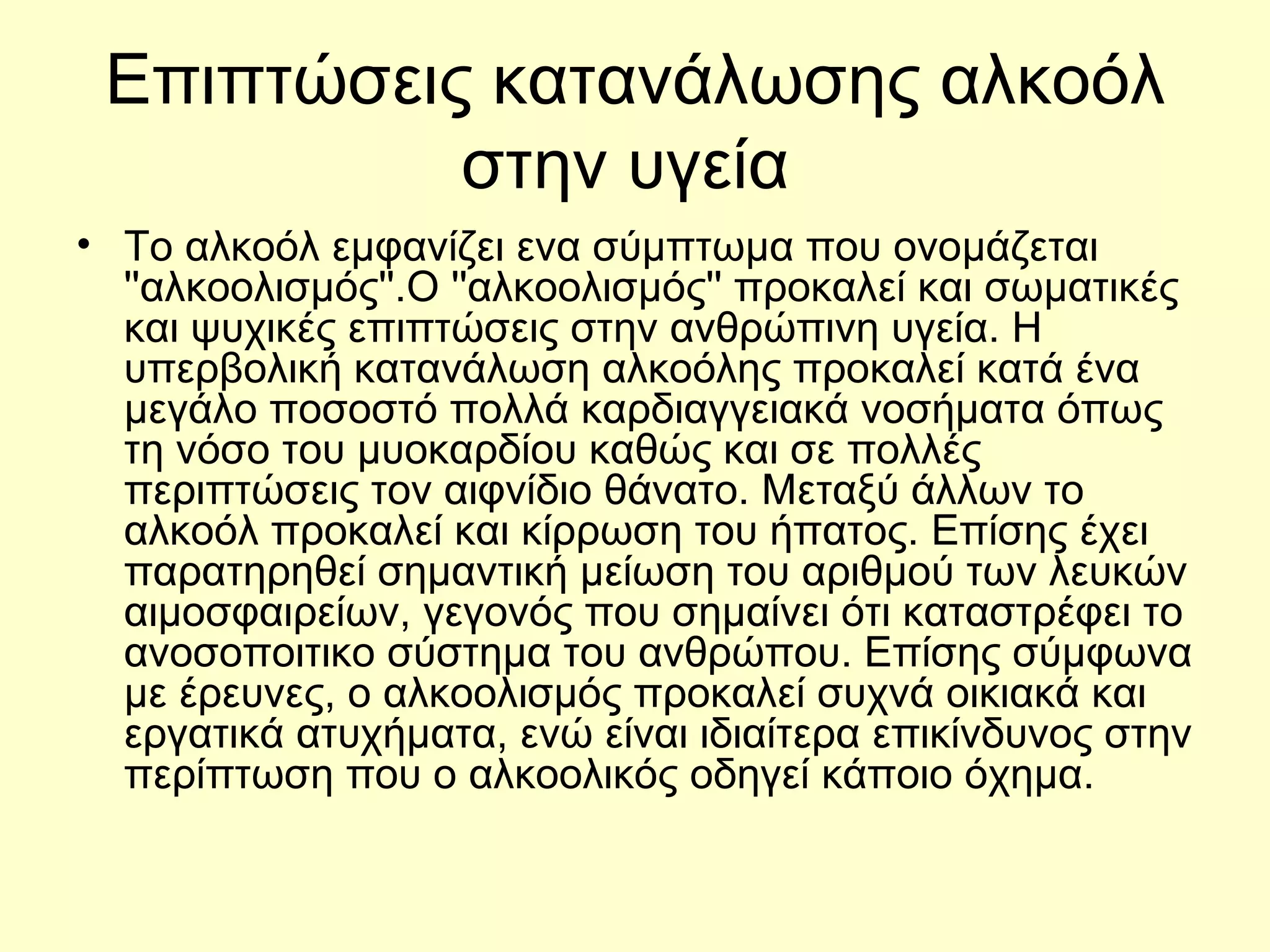 Επιπτώσεις κατανάλωσης αλκοόλ στην υγεία  Το αλκοόλ εμφανίζει ενα σύμπτωμα που ονομάζεται ''αλκοολισμός''. Ο  '' αλκοολισμός ''  προκαλεί και σωματικές και ψυχικές επιπτώσεις στην ανθρώπινη υγεία .  Η υπερβολική κατανάλωση αλκοόλης προκαλεί κατά ένα μεγάλο ποσοστό πολλά καρδιαγγειακά νοσήματα όπως τη νόσο του μυοκαρδίου καθώς και σε πολλές περιπτώσεις τον αιφνίδιο θάνατο. Μεταξύ άλλων το αλκοόλ προκαλεί και κίρρωση του  ήπατος . Επίσης έχει παρατηρηθεί σημαντική μείωση του αριθμού των  λευκών αιμοσφαιρείων , γεγονός που σημαίνει ότι καταστρέφει το α νοσοποιτικο σύστημα  του ανθρώπου. Επίσης σύμφωνα με έρευνες, ο αλκοολισμός προκαλεί συχνά οικιακά και εργατικά ατυχήματα, ενώ είναι ιδιαίτερα επικίνδυνος στην περίπτωση που ο αλκοολικός οδηγεί κάποιο όχημα . 
