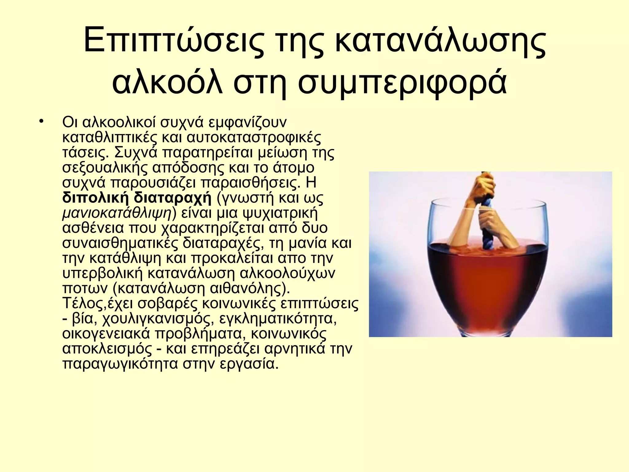 Επιπτώσεις της κατανάλωσης αλκοόλ στη συμπεριφορά  Οι αλκοολικοί συχνά εμφανίζουν κ αταθλιπτικές  και αυτοκαταστροφικές τάσεις. Συχνά παρατηρείται μείωση της σεξουαλικής απόδοσης και το άτομο συχνά παρουσιάζει παραισθήσεις. Η  διπολική διαταραχή  (γνωστή και ως  μανιοκατάθλιψη ) είναι μια ψυχιατρική ασθένεια που χαρακτηρίζεται από δυο συναισθηματικές διαταραχές, τη μ ανία  και την κ ατάθλιψη και προκαλείται απο την υπερβολική κατανάλωση αλκοολούχων ποτων (κατανάλωση αιθανόλης) .  Τέλος, έχει σοβαρές κοινωνικές επιπτώσεις - βία, χουλιγκανισμός, εγκληματικότητα, οικογενειακά προβλήματα, κοινωνικός αποκλεισμός - και επηρεάζει αρνητικά την παραγωγικότητα στην εργασία . 