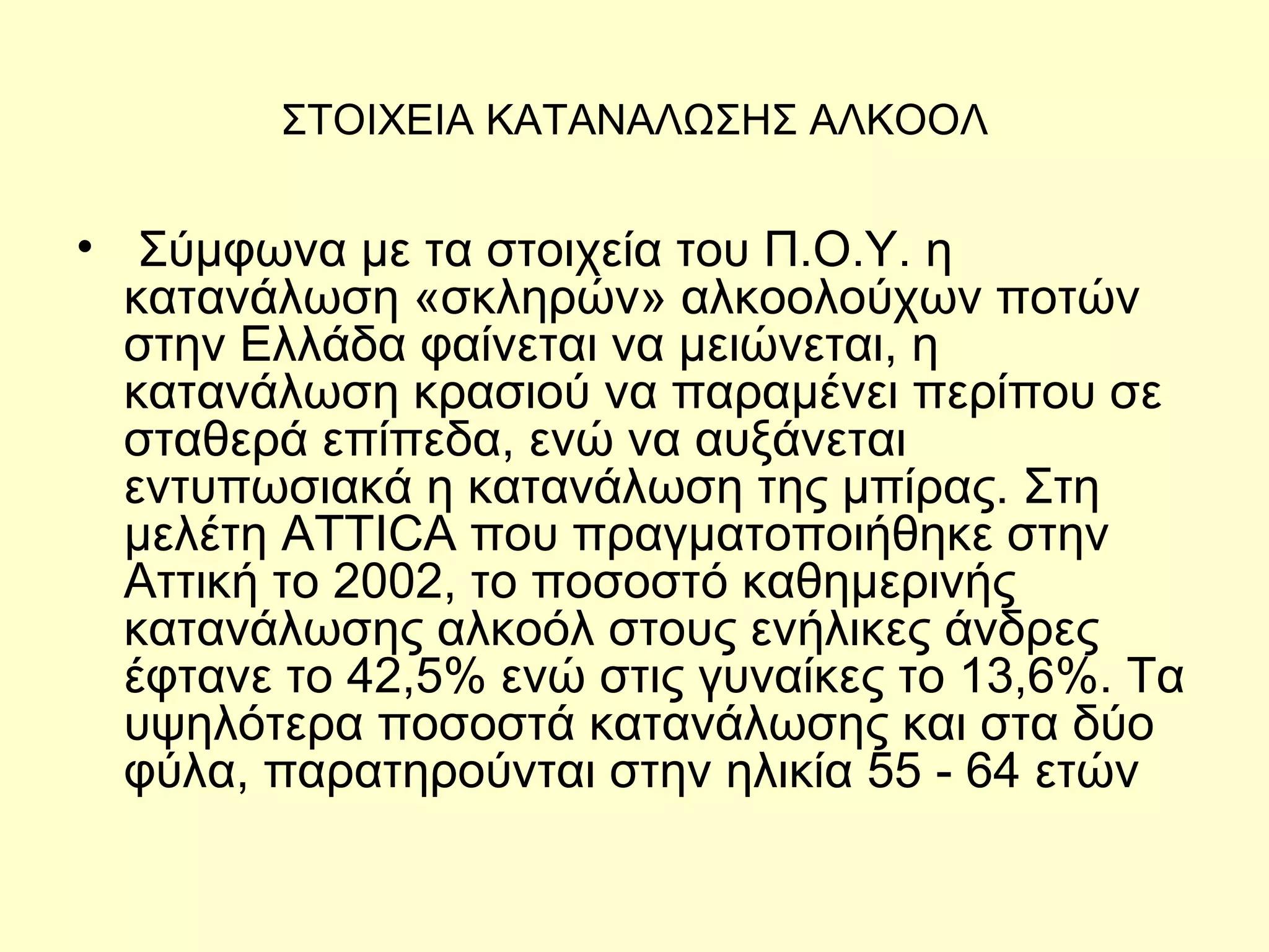 ΣΤΟΙΧΕΙΑ ΚΑΤΑΝΑΛΩΣΗΣ ΑΛΚΟΟΛ   Σύμφωνα με τα στοιχεία του Π.Ο.Υ. η κατανάλωση «σκληρών» αλκοολούχων ποτών στην Ελλάδα φαίνεται να μειώνεται, η κατανάλωση κρασιού να παραμένει περίπου σε σταθερά επίπεδα, ενώ να αυξάνεται εντυπωσιακά η κατανάλωση της μπίρας. Στη μελέτη ATTICA που πραγματοποιήθηκε στην Αττική το 2002, το ποσοστό καθημερινής κατανάλωσης αλκοόλ στους ενήλικες άνδρες έφτανε το 42,5% ενώ στις γυναίκες το 13,6%. Τα υψηλότερα ποσοστά κατανάλωσης και στα δύο φύλα, παρατηρούνται στην ηλικία 55 - 64 ετών  