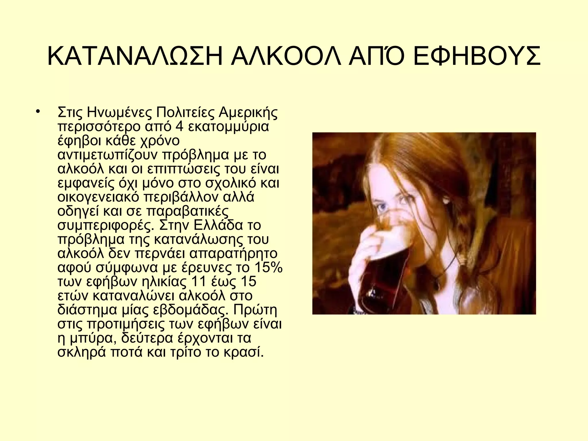 ΚΑΤΑΝΑΛΩΣΗ ΑΛΚΟΟΛ ΑΠΌ ΕΦΗΒΟΥΣ Στις Ηνωμένες Πολιτείες Αμερικής περισσότερο από 4 εκατομμύρια έφηβοι κάθε χρόνο αντιμετωπίζουν πρόβλημα με το αλκοόλ και οι επιπτώσεις του είναι εμφανείς όχι μόνο στο σχολικό και οικογενειακό περιβάλλον αλλά οδηγεί και σε παραβατικές συμπεριφορές. Στην Ελλάδα το πρόβλημα της κατανάλωσης του αλκοόλ δεν περνάει απαρατήρητο αφού σύμφωνα με έρευνες το 15% των εφήβων ηλικίας 11 έως 15 ετών καταναλώνει αλκοόλ στο διάστημα μίας εβδομάδας. Πρώτη στις προτιμήσεις των εφήβων είναι η μπύρα, δεύτερα έρχονται τα σκληρά ποτά και τρίτο το κρασί.  