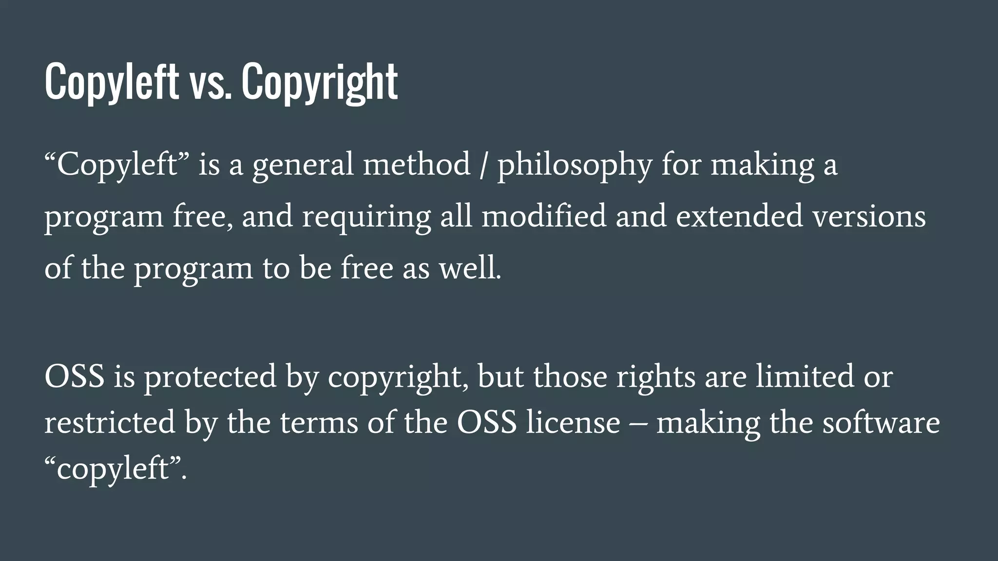 Copyleft vs. Copyright
“Copyleft” is a general method / philosophy for making a
program free, and requiring all modified and extended versions
of the program to be free as well.
OSS is protected by copyright, but those rights are limited or
restricted by the terms of the OSS license – making the software
“copyleft”.
 